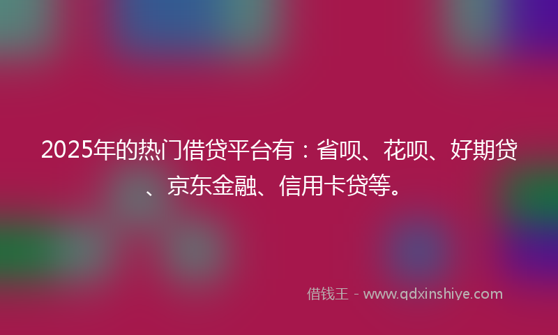2025年的热门借贷平台有：省呗、花呗、好期贷、京东金融、信用卡贷等。