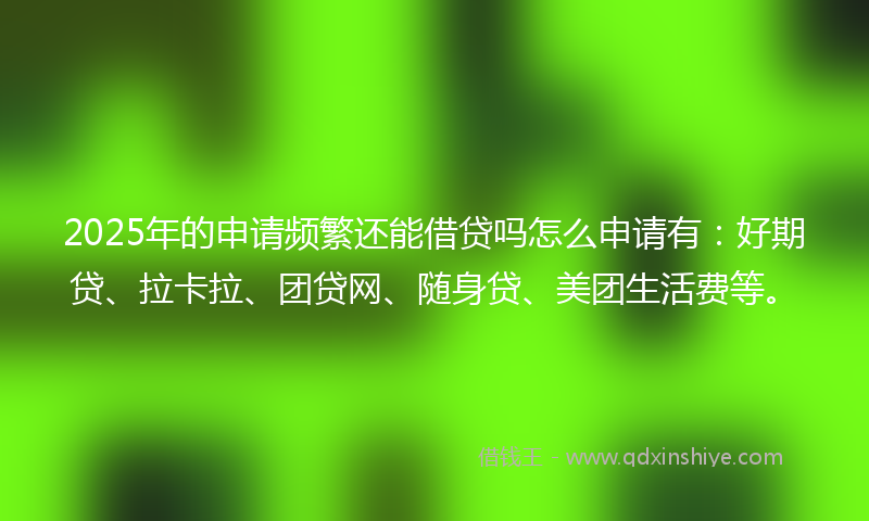 2025年的申请频繁还能借贷吗怎么申请有：好期贷、拉卡拉、团贷网、随身贷、美团生活费等。