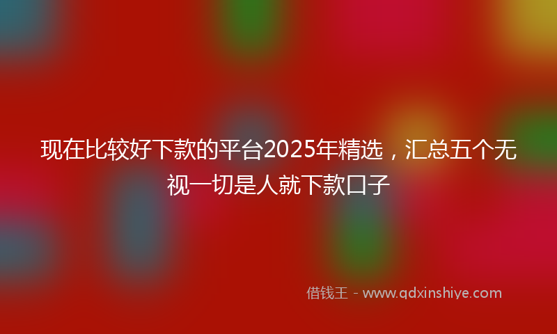 现在比较好下款的平台2025年精选，汇总五个无视一切是人就下款口子