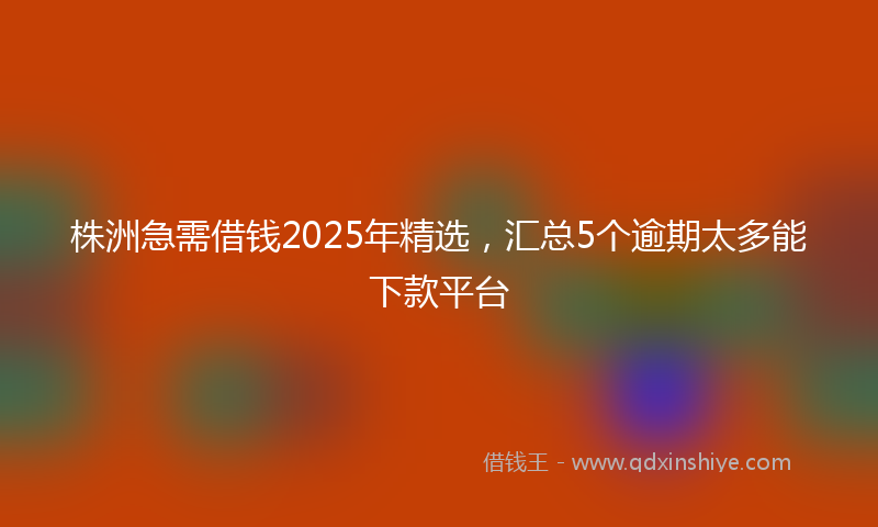 株洲急需借钱2025年精选，汇总5个逾期太多能下款平台