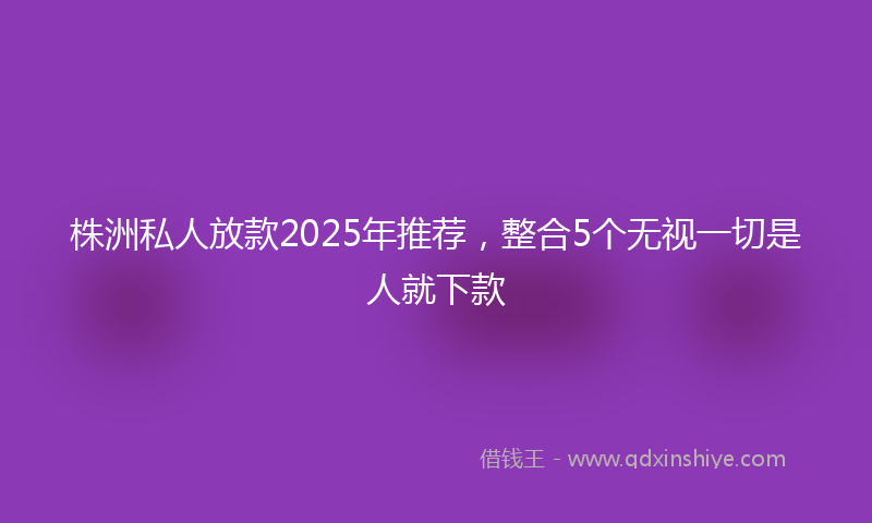 株洲私人放款2025年推荐，整合5个无视一切是人就下款
