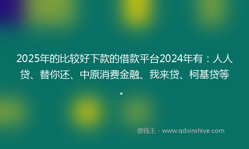 2025年的比较好下款的借款平台2024年有：人人贷、替你还、中原消费金融、我来贷、柯基贷等。