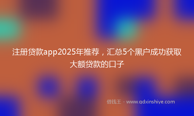 注册贷款app2025年推荐，汇总5个黑户成功获取大额贷款的口子