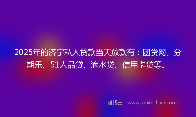2025年的济宁私人贷款当天放款有：团贷网、分期乐、51人品贷、滴水贷、信用卡贷等。