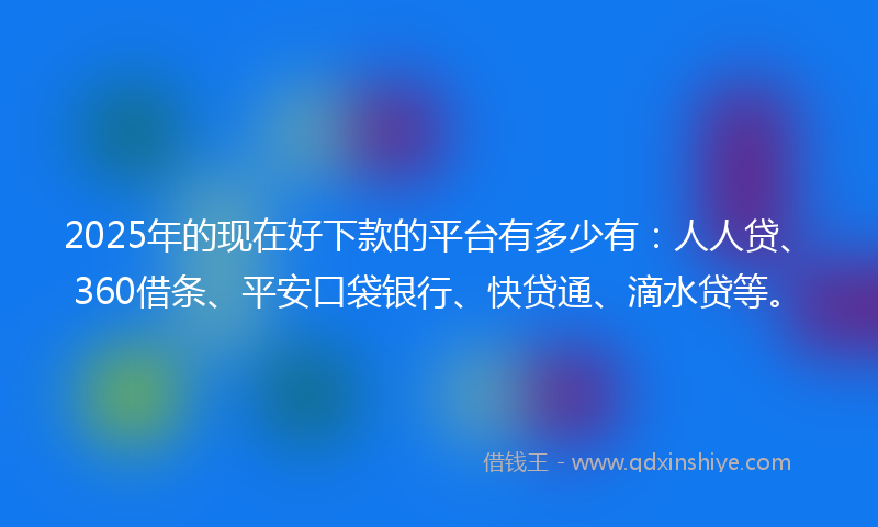 2025年的现在好下款的平台有多少有：人人贷、360借条、平安口袋银行、快贷通、滴水贷等。