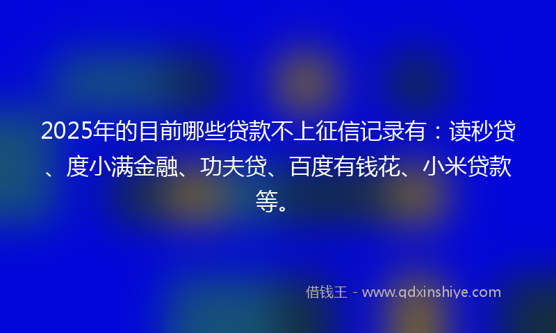 2025年的目前哪些贷款不上征信记录有：读秒贷、度小满金融、功夫贷、百度有钱花、小米贷款等。