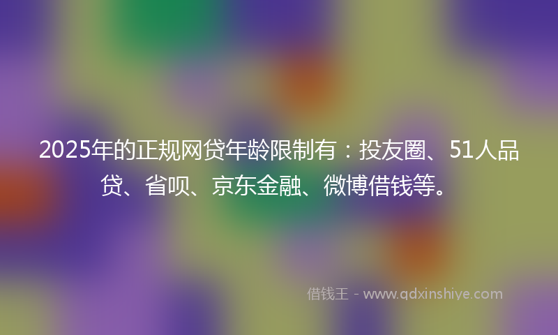 2025年的正规网贷年龄限制有：投友圈、51人品贷、省呗、京东金融、微博借钱等。