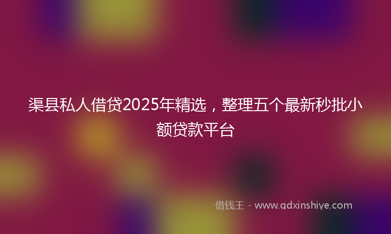 渠县私人借贷2025年精选，整理五个最新秒批小额贷款平台