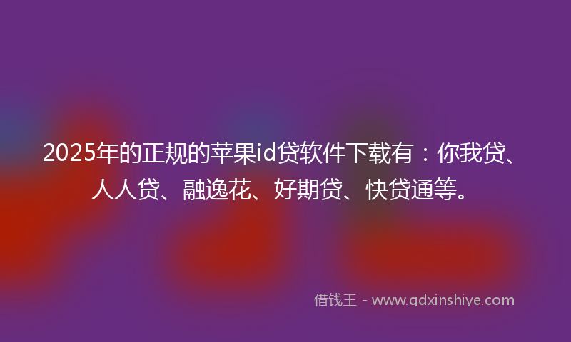 2025年的正规的苹果id贷软件下载有：你我贷、人人贷、融逸花、好期贷、快贷通等。