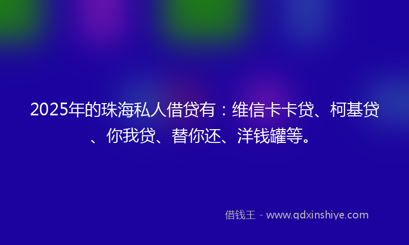 2025年的珠海私人借贷有：维信卡卡贷、柯基贷、你我贷、替你还、洋钱罐等。