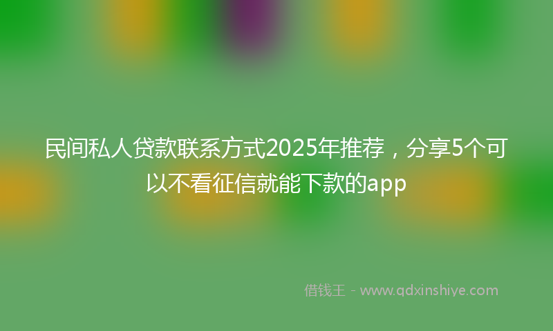 民间私人贷款联系方式2025年推荐，分享5个可以不看征信就能下款的app