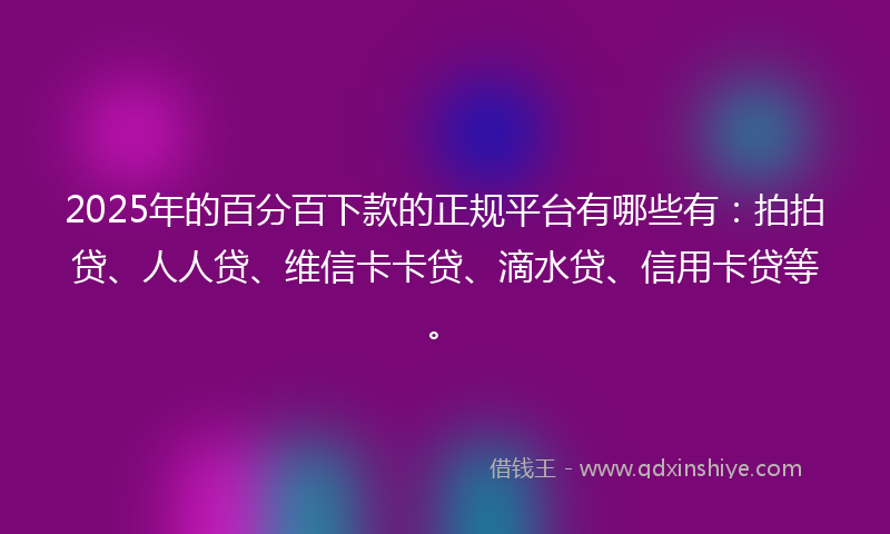 2025年的百分百下款的正规平台有哪些有：拍拍贷、人人贷、维信卡卡贷、滴水贷、信用卡贷等。