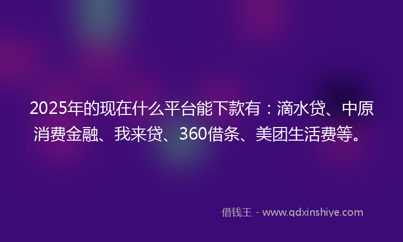 2025年的现在什么平台能下款有：滴水贷、中原消费金融、我来贷、360借条、美团生活费等。