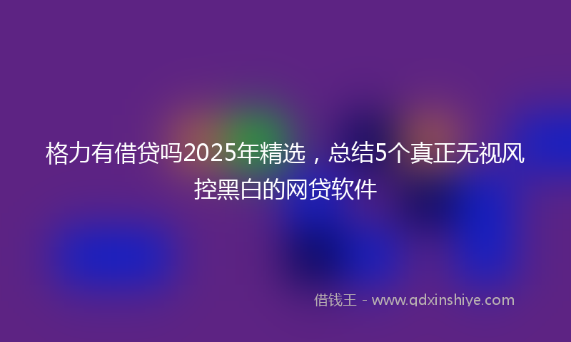 格力有借贷吗2025年精选，总结5个真正无视风控黑白的网贷软件