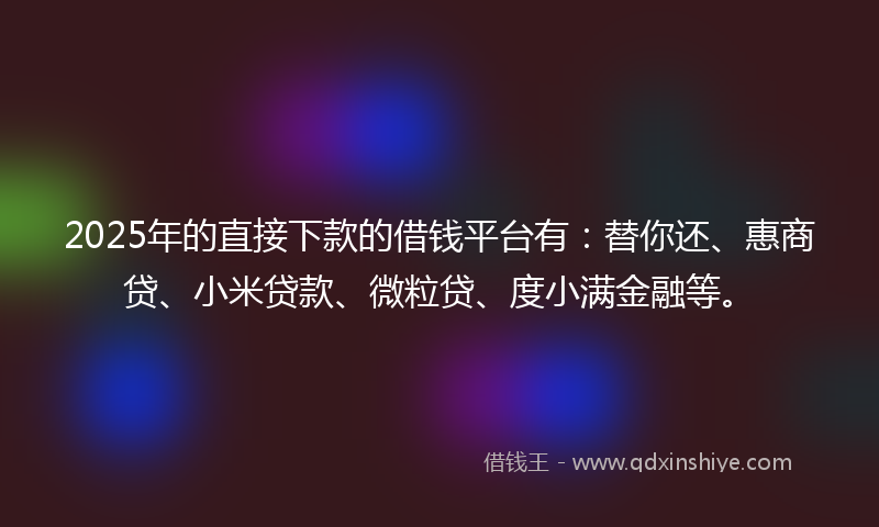 2025年的直接下款的借钱平台有：替你还、惠商贷、小米贷款、微粒贷、度小满金融等。