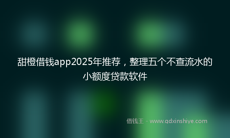 甜橙借钱app2025年推荐，整理五个不查流水的小额度贷款软件