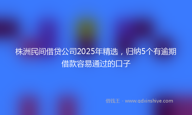 株洲民间借贷公司2025年精选，归纳5个有逾期借款容易通过的口子