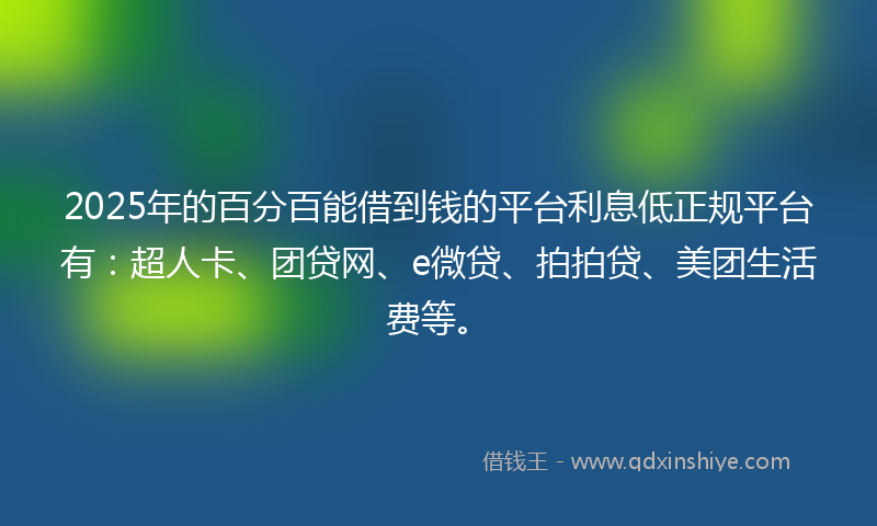 2025年的百分百能借到钱的平台利息低正规平台有：超人卡、团贷网、e微贷、拍拍贷、美团生活费等。