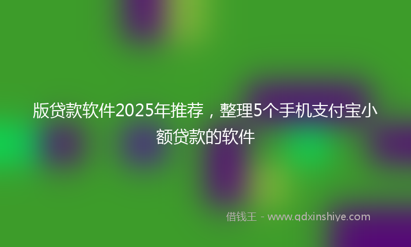 版贷款软件2025年推荐，整理5个手机支付宝小额贷款的软件