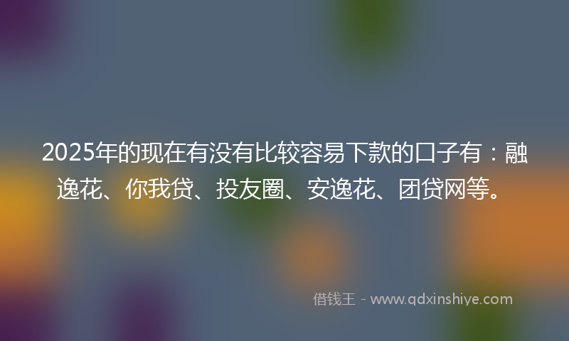 2025年的现在有没有比较容易下款的口子有：融逸花、你我贷、投友圈、安逸花、团贷网等。