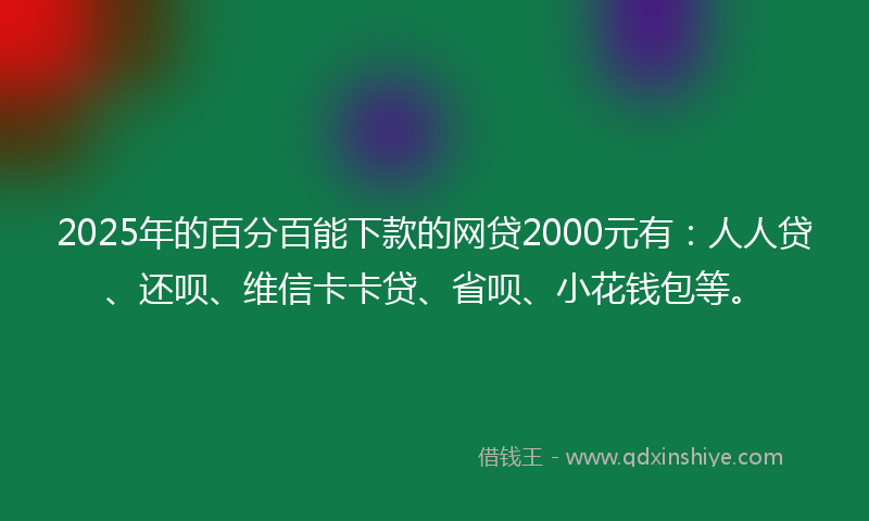 2025年的百分百能下款的网贷2000元有：人人贷、还呗、维信卡卡贷、省呗、小花钱包等。