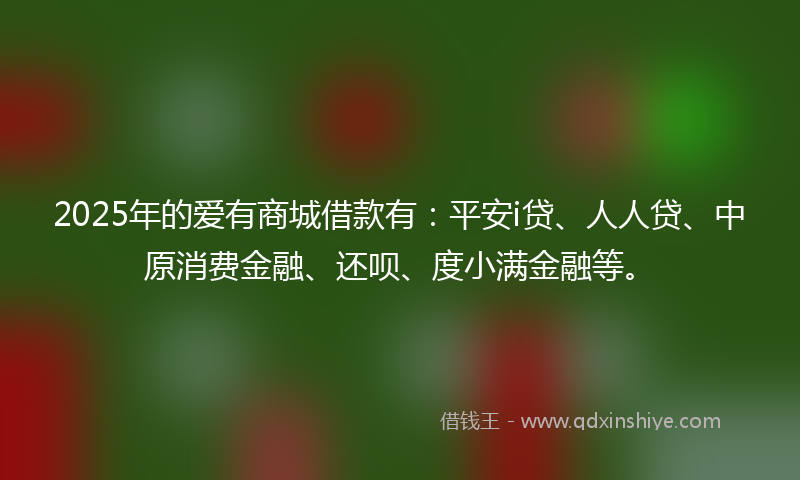 2025年的爱有商城借款有：平安i贷、人人贷、中原消费金融、还呗、度小满金融等。