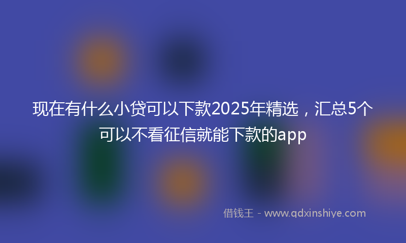 现在有什么小贷可以下款2025年精选，汇总5个可以不看征信就能下款的app