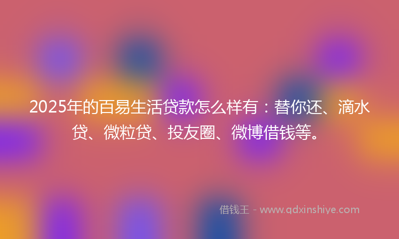 2025年的百易生活贷款怎么样有：替你还、滴水贷、微粒贷、投友圈、微博借钱等。