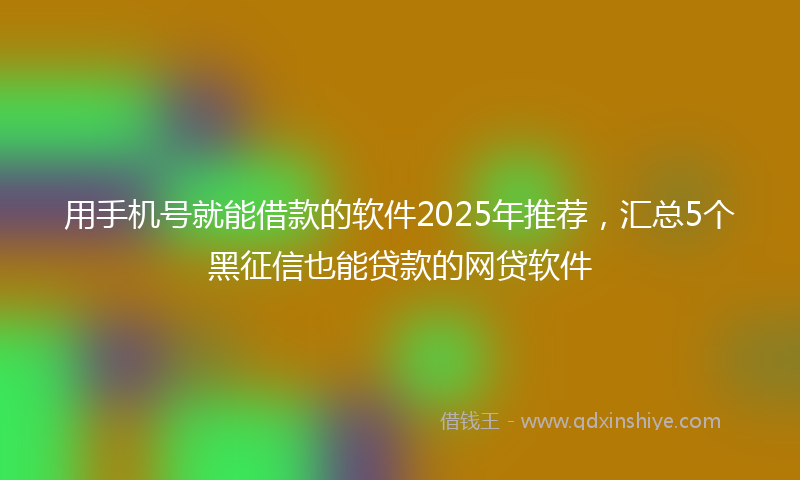 用手机号就能借款的软件2025年推荐，汇总5个黑征信也能贷款的网贷软件