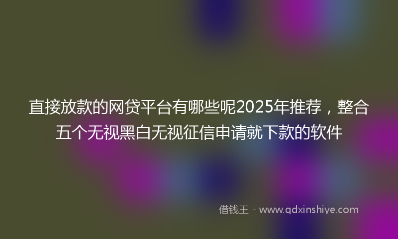 直接放款的网贷平台有哪些呢2025年推荐，整合五个无视黑白无视征信申请就下款的软件