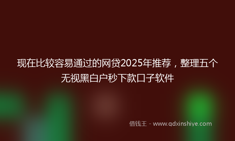 现在比较容易通过的网贷2025年推荐，整理五个无视黑白户秒下款口子软件