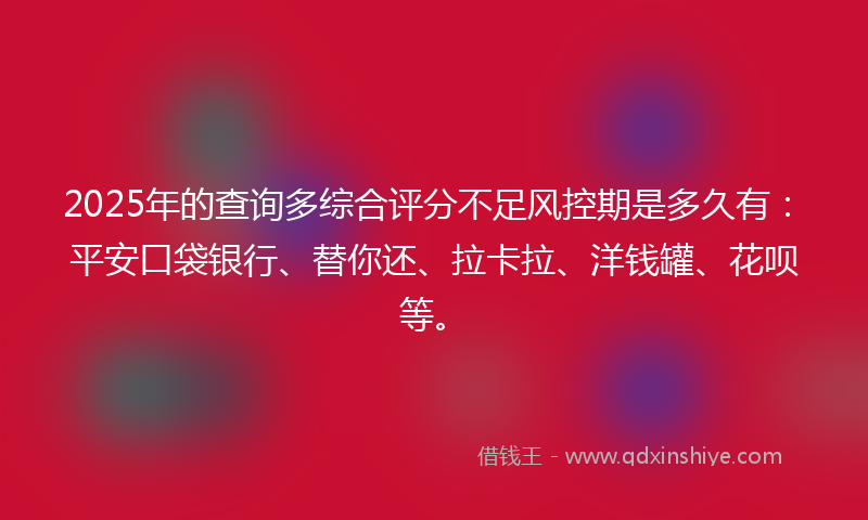 2025年的查询多综合评分不足风控期是多久有：平安口袋银行、替你还、拉卡拉、洋钱罐、花呗等。
