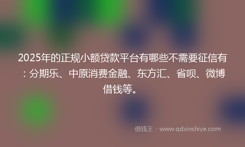 2025年的正规小额贷款平台有哪些不需要征信有：分期乐、中原消费金融、东方汇、省呗、微博借钱等。