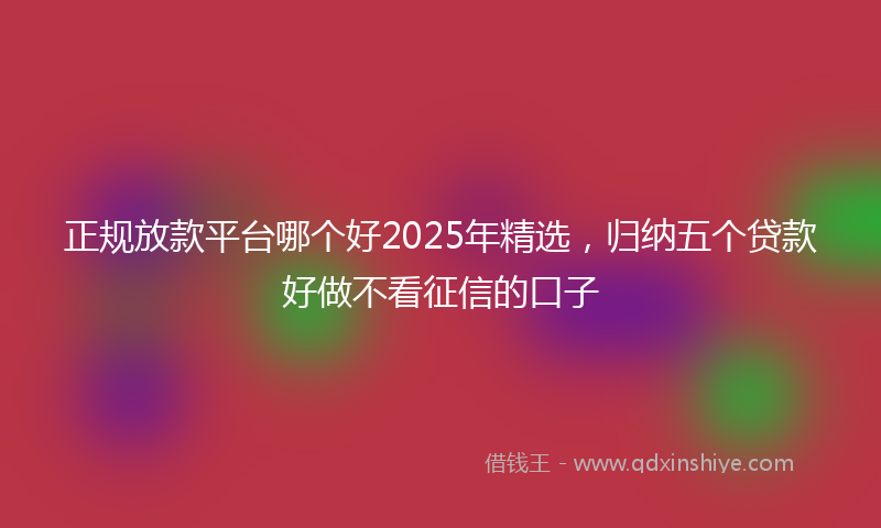 正规放款平台哪个好2025年精选，归纳五个贷款好做不看征信的口子