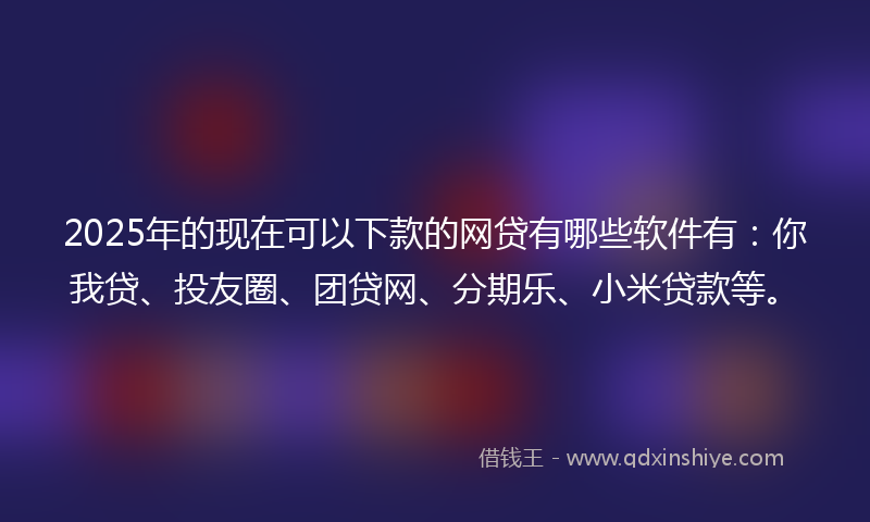 2025年的现在可以下款的网贷有哪些软件有：你我贷、投友圈、团贷网、分期乐、小米贷款等。