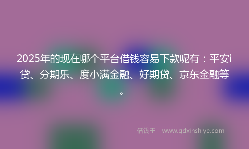 2025年的现在哪个平台借钱容易下款呢有：平安i贷、分期乐、度小满金融、好期贷、京东金融等。