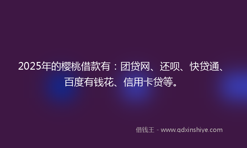 2025年的樱桃借款有：团贷网、还呗、快贷通、百度有钱花、信用卡贷等。