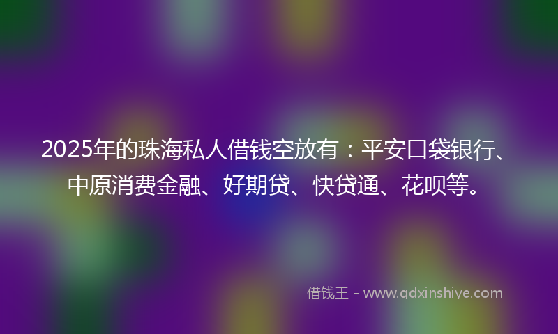 2025年的珠海私人借钱空放有：平安口袋银行、中原消费金融、好期贷、快贷通、花呗等。