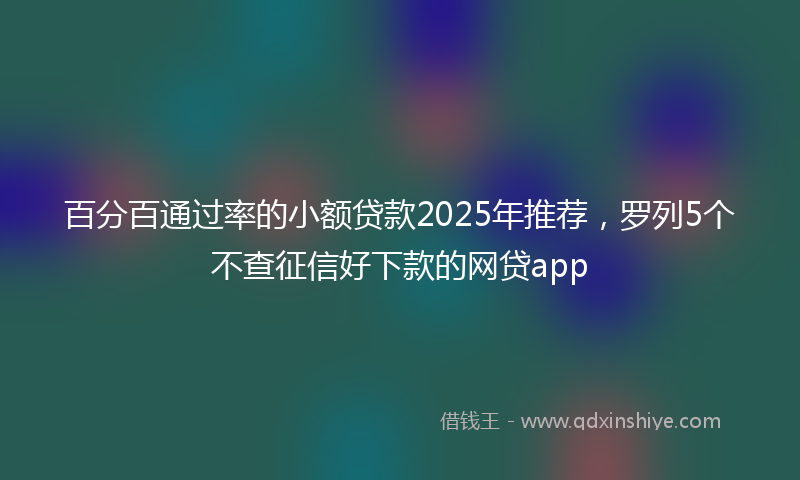 百分百通过率的小额贷款2025年推荐，罗列5个不查征信好下款的网贷app