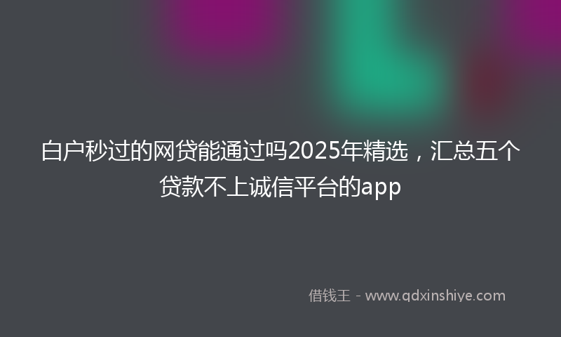 白户秒过的网贷能通过吗2025年精选，汇总五个贷款不上诚信平台的app