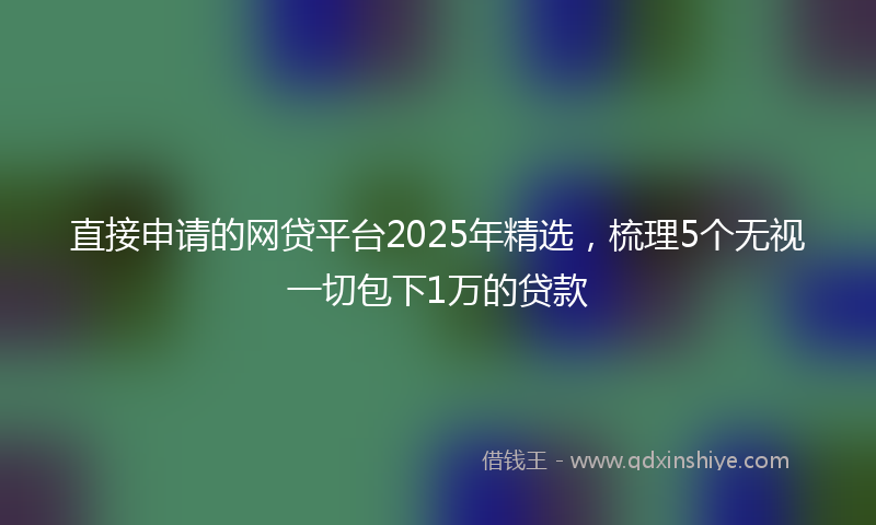 直接申请的网贷平台2025年精选，梳理5个无视一切包下1万的贷款