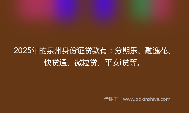 2025年的泉州身份证贷款有：分期乐、融逸花、快贷通、微粒贷、平安i贷等。