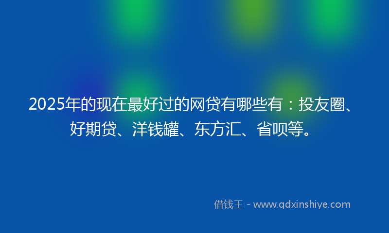 2025年的现在最好过的网贷有哪些有：投友圈、好期贷、洋钱罐、东方汇、省呗等。