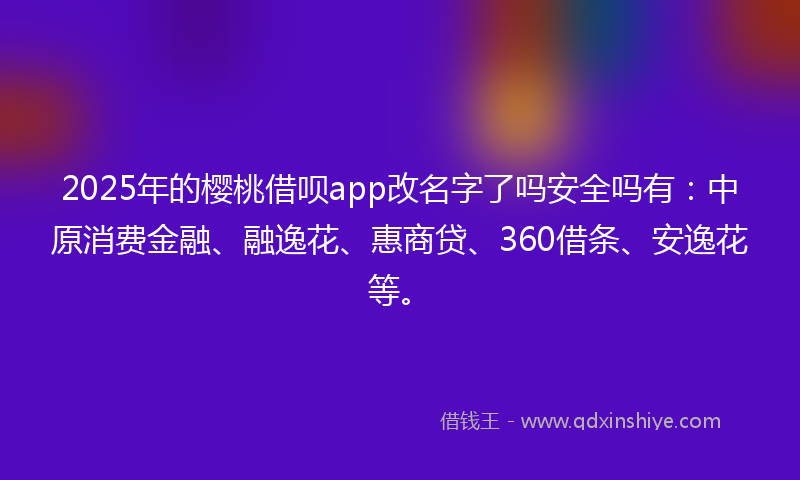 2025年的樱桃借呗app改名字了吗安全吗有：中原消费金融、融逸花、惠商贷、360借条、安逸花等。