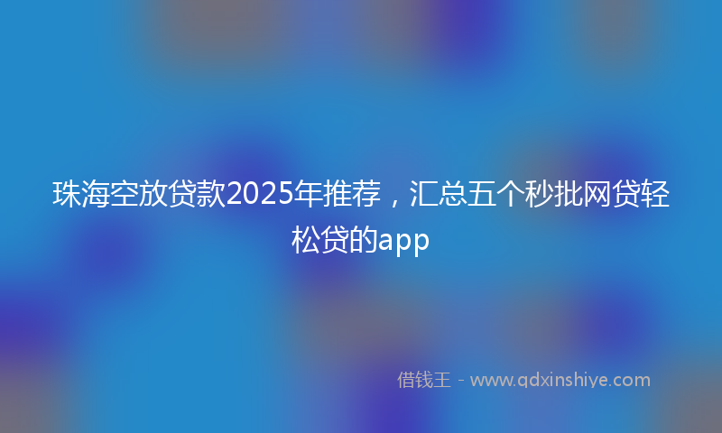 珠海空放贷款2025年推荐，汇总五个秒批网贷轻松贷的app