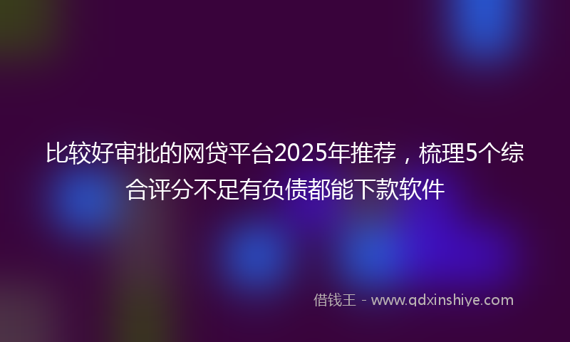 比较好审批的网贷平台2025年推荐，梳理5个综合评分不足有负债都能下款软件