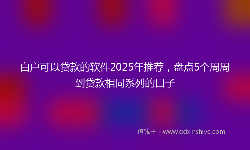 白户可以贷款的软件2025年推荐,盘点5个周周到贷款相同系列的口子