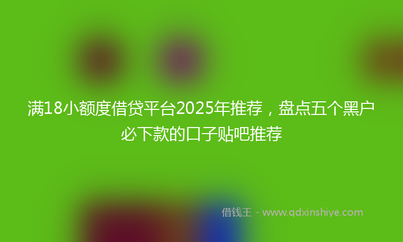 满18小额度借贷平台2025年推荐，盘点五个黑户必下款的口子贴吧推荐
