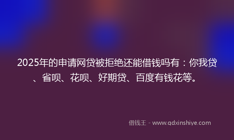 2025年的申请网贷被拒绝还能借钱吗有：你我贷、省呗、花呗、好期贷、百度有钱花等。