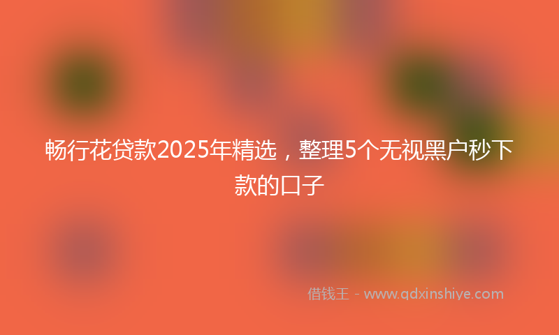 畅行花贷款2025年精选，整理5个无视黑户秒下款的口子